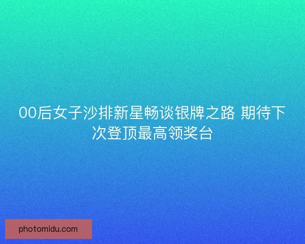 00后女子沙排新星畅谈银牌之路 期待下次登顶最高领奖台