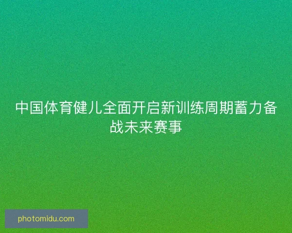 中国体育健儿全面开启新训练周期蓄力备战未来赛事