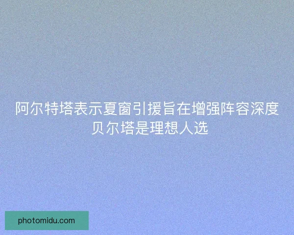 阿尔特塔表示夏窗引援旨在增强阵容深度 贝尔塔是理想人选